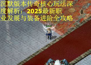 沉默版本传奇核心玩法深度解析：2025最新职业发展与装备进阶全攻略