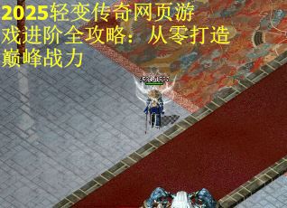 2025轻变传奇网页游戏进阶全攻略：从零打造巅峰战力