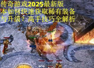 传奇游戏2025最新版本如何快速获取稀有装备与升级？高手技巧全解析